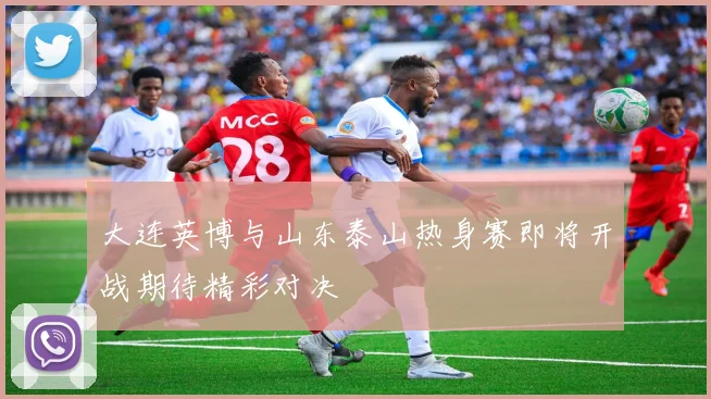 大连英博与山东泰山热身赛即将开战期待精彩对决