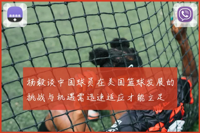 杨毅谈中国球员在美国篮球发展的挑战与机遇需迅速适应才能立足