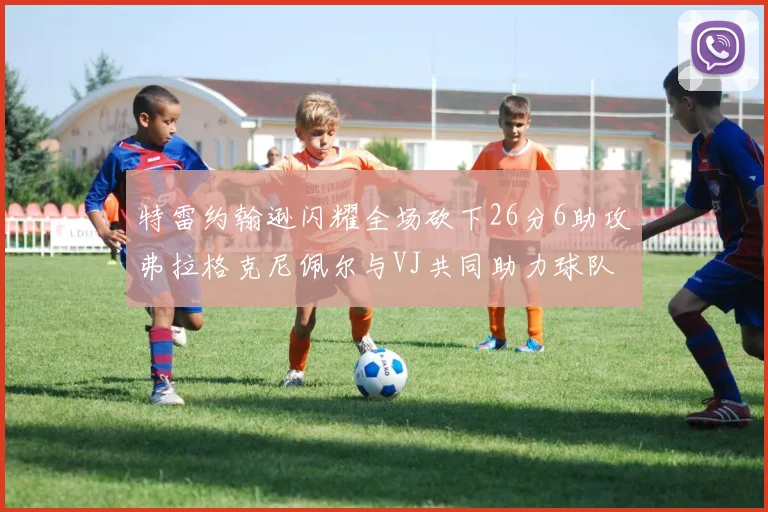 特雷约翰逊闪耀全场砍下26分6助攻弗拉格克尼佩尔与VJ共同助力球队表现出色