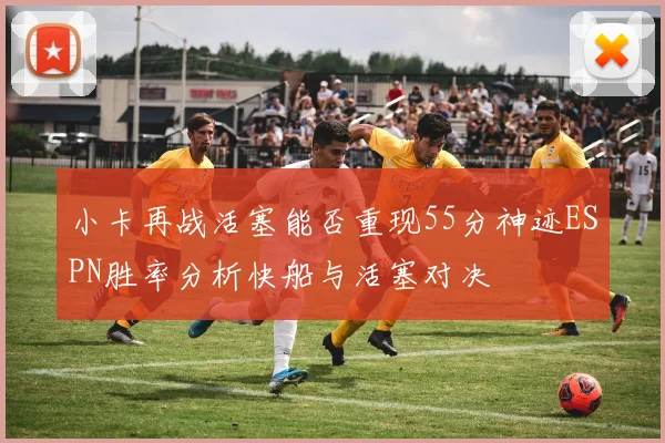 小卡再战活塞能否重现55分神迹ESPN胜率分析快船与活塞对决