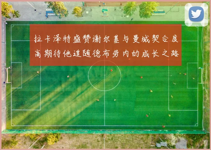 拉卡泽特盛赞谢尔基与曼城契合度高期待他追随德布劳内的成长之路