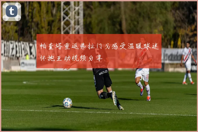 帕奎塔重返弗拉门戈感受温暖球迷怀抱互动视频分享