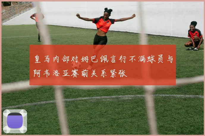 皇马内部对姆巴佩言行不满球员与阿韦洛亚赛前关系紧张