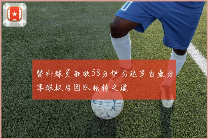 替补球员狂砍58分伊戈达罗自豪分享球权与团队轮转之道